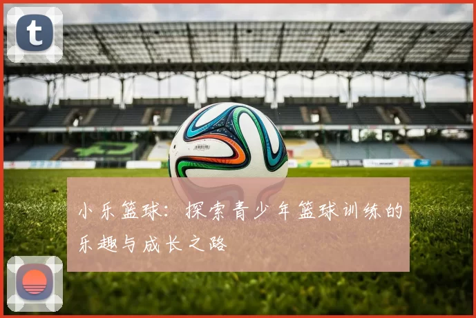 小乐篮球：探索青少年篮球训练的乐趣与成长之路