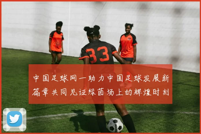 中国足球网一助力中国足球发展新篇章共同见证绿茵场上的辉煌时刻
