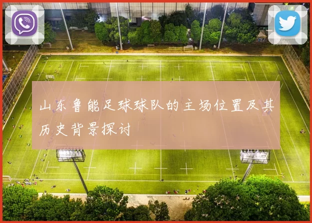 山东鲁能足球球队的主场位置及其历史背景探讨