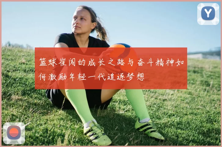 篮球崔闯的成长之路与奋斗精神如何激励年轻一代追逐梦想