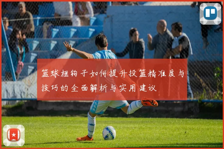 篮球框钩子如何提升投篮精准度与技巧的全面解析与实用建议