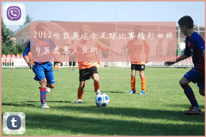 2012伦敦奥运会足球比赛精彩回顾与历史意义分析