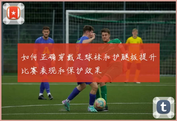 如何正确穿戴足球袜和护腿板提升比赛表现和保护效果