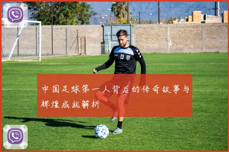 中国足球第一人背后的传奇故事与辉煌成就解析